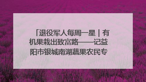 退役军人每周一星｜有机果栽出致富路——记益阳市银城南湖蔬果农民专业合作社总经理晏桂明